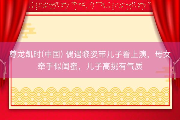 尊龙凯时(中国) 偶遇黎姿带儿子看上演，母女牵手似闺蜜，儿子高挑有气质