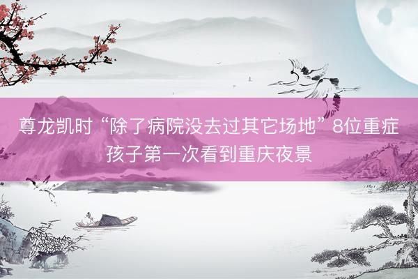 尊龙凯时 “除了病院没去过其它场地” 8位重症孩子第一次看到重庆夜景