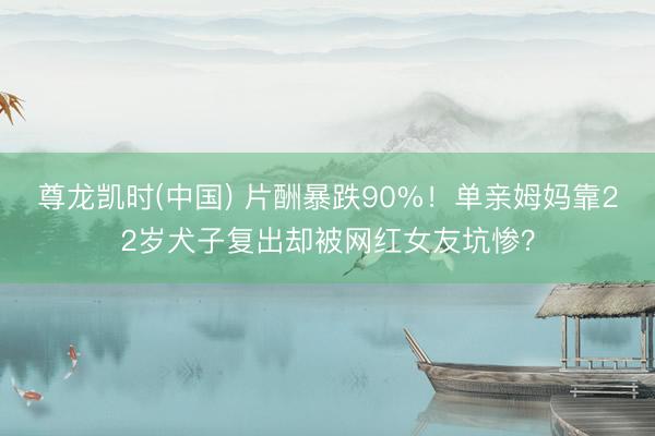 尊龙凯时(中国) 片酬暴跌90%！单亲姆妈靠22岁犬子复出却被网红女友坑惨？