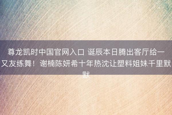 尊龙凯时中国官网入口 诞辰本日腾出客厅给一又友练舞！谢楠陈妍希十年热沈让塑料姐妹千里默