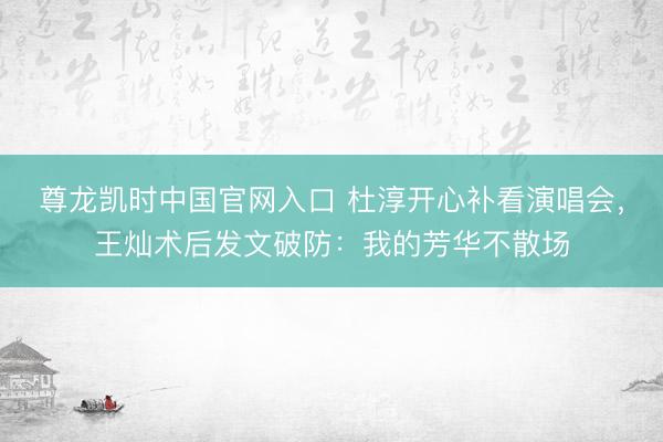 尊龙凯时中国官网入口 杜淳开心补看演唱会，王灿术后发文破防：我的芳华不散场