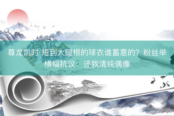 尊龙凯时 短到大腿根的球衣谁蓄意的？粉丝举横幅抗议：还我清纯偶像