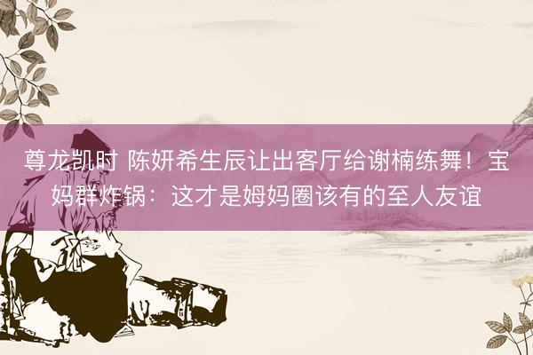 尊龙凯时 陈妍希生辰让出客厅给谢楠练舞！宝妈群炸锅：这才是姆妈圈该有的至人友谊