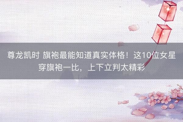 尊龙凯时 旗袍最能知道真实体格！这10位女星穿旗袍一比，上下立判太精彩