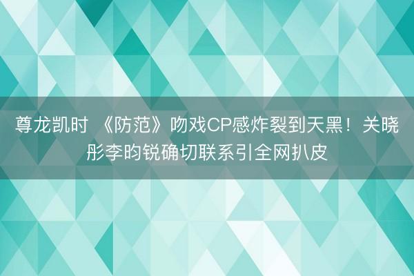 尊龙凯时 《防范》吻戏CP感炸裂到天黑！关晓彤李昀锐确切联系引全网扒皮