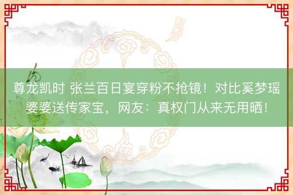 尊龙凯时 张兰百日宴穿粉不抢镜！对比奚梦瑶婆婆送传家宝，网友：真权门从来无用晒！