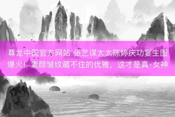 尊龙中国官方网站 张艺谋太太陈婷庆功宴生图爆火！素颜皱纹藏不住的优雅，这才是真·女神