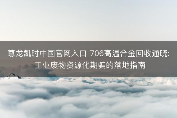 尊龙凯时中国官网入口 706高温合金回收通晓: 工业废物资源化期骗的落地指南