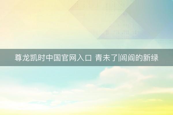 尊龙凯时中国官网入口 青未了|闾阎的新绿