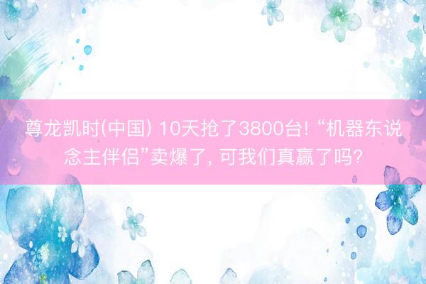 尊龙凯时(中国) 10天抢了3800台! “机器东说念主伴侣”卖爆了， 可我们真赢了吗?