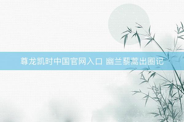 尊龙凯时中国官网入口 幽兰藜蒿出圈记