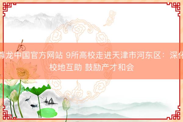 尊龙中国官方网站 9所高校走进天津市河东区：深化校地互助 鼓励产才和会