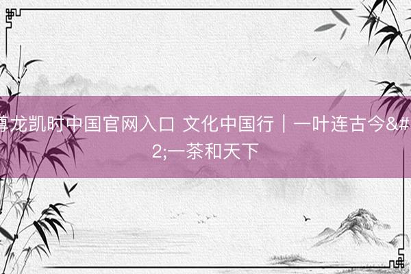 尊龙凯时中国官网入口 文化中国行｜一叶连古今 一茶和天下
