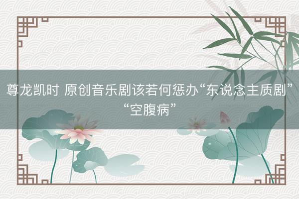 尊龙凯时 原创音乐剧该若何惩办“东说念主质剧”“空腹病”