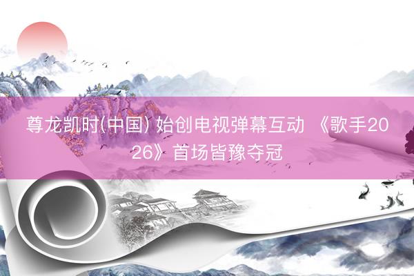 尊龙凯时(中国) 始创电视弹幕互动 《歌手2026》首场皆豫夺冠