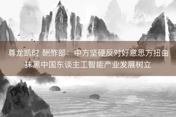 尊龙凯时 酬酢部:中方坚硬反对好意思方扭曲抹黑中国东谈主工智能产业发展树立