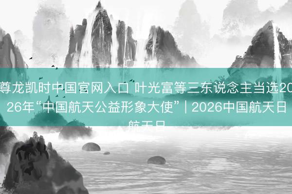 尊龙凯时中国官网入口 叶光富等三东说念主当选2026年“中国航天公益形象大使” | 2026中国航天日