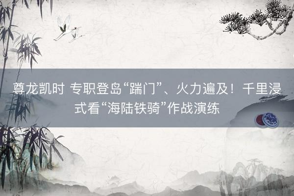 尊龙凯时 专职登岛“踹门”、火力遍及！千里浸式看“海陆铁骑”作战演练