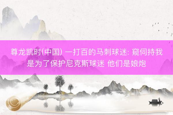 尊龙凯时(中国) 一打百的马刺球迷: 窥伺持我是为了保护尼克斯球迷 他们是娘炮