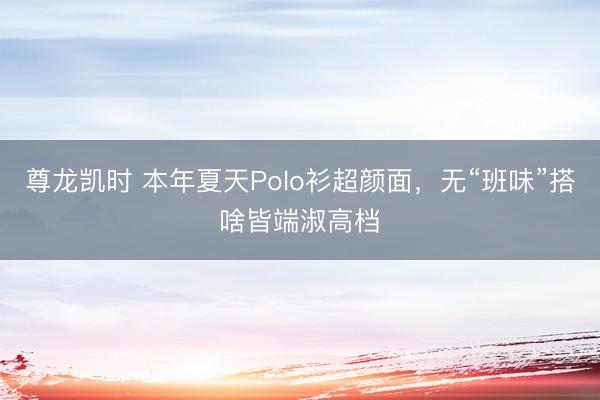 尊龙凯时 本年夏天Polo衫超颜面，无“班味”搭啥皆端淑高档