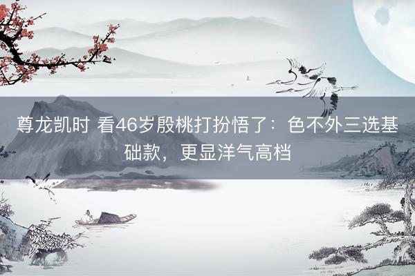 尊龙凯时 看46岁殷桃打扮悟了：色不外三选基础款，更显洋气高档