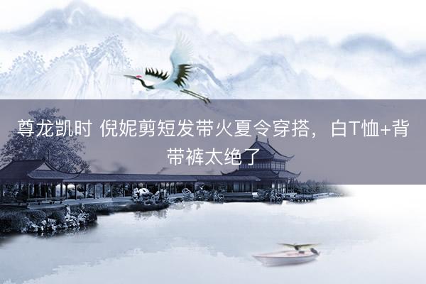尊龙凯时 倪妮剪短发带火夏令穿搭，白T恤+背带裤太绝了