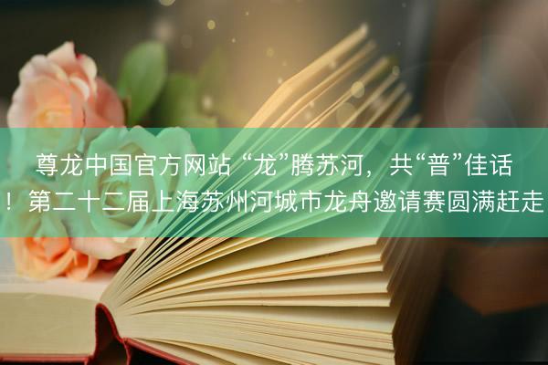 尊龙中国官方网站 “龙”腾苏河，共“普”佳话！第二十二届上海苏州河城市龙舟邀请赛圆满赶走