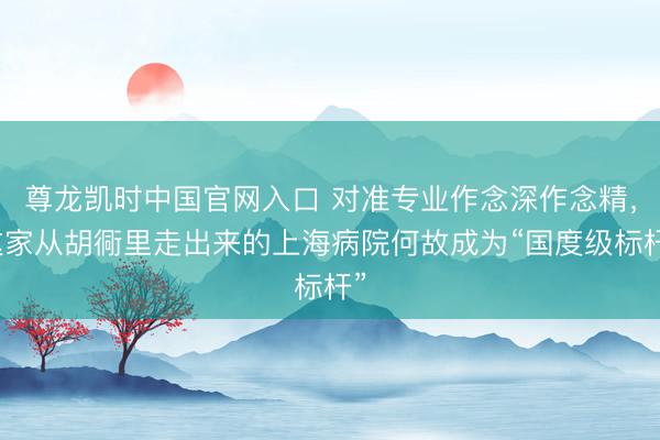 尊龙凯时中国官网入口 对准专业作念深作念精，这家从胡衕里走出来的上海病院何故成为“国度级标杆”