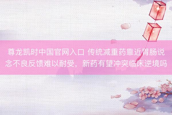 尊龙凯时中国官网入口 传统减重药靠近胃肠说念不良反馈难以耐受,新药有望冲突临床逆境吗