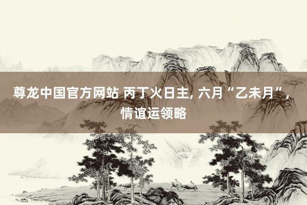 尊龙中国官方网站 丙丁火日主， 六月“乙未月”， 情谊运领略