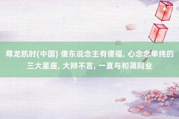 尊龙凯时(中国) 傻东说念主有傻福, 心念念单纯的三大星座, 大辩不言, 一直与和蔼同业