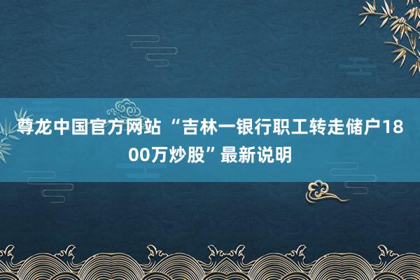 尊龙中国官方网站 “吉林一银行职工转走储户1800万炒股”最新说明
