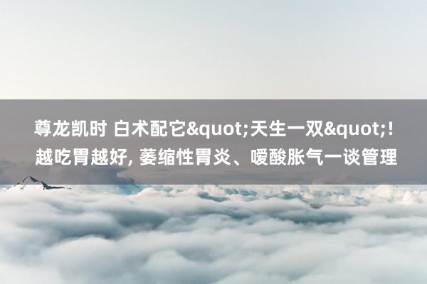 尊龙凯时 白术配它"天生一双"! 越吃胃越好， 萎缩性胃炎、嗳酸胀气一谈管理
