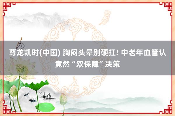 尊龙凯时(中国) 胸闷头晕别硬扛! 中老年血管认竟然“双保障”决策