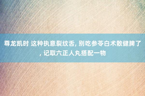 尊龙凯时 这种执意裂纹舌, 别吃参苓白术散健脾了, 记取六正人丸搭配一物