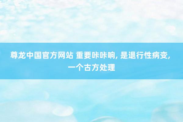 尊龙中国官方网站 重要咔咔响， 是退行性病变， 一个古方处理