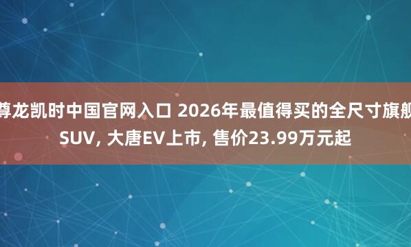 尊龙凯时中国官网入口 2026年最值得买的全尺寸旗舰SUV， 大唐EV上市， 售价23.99万元起