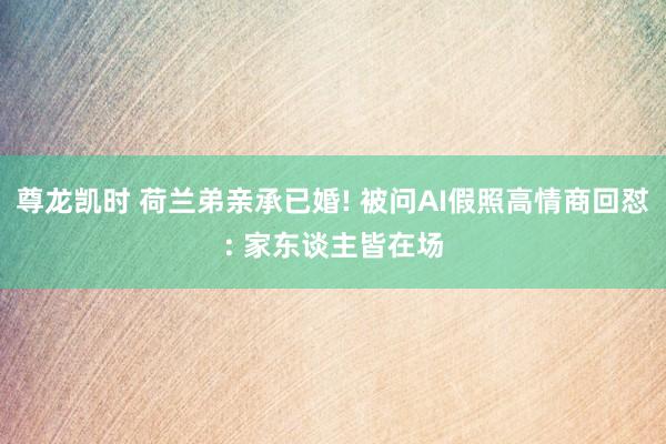 尊龙凯时 荷兰弟亲承已婚! 被问AI假照高情商回怼: 家东谈主皆在场