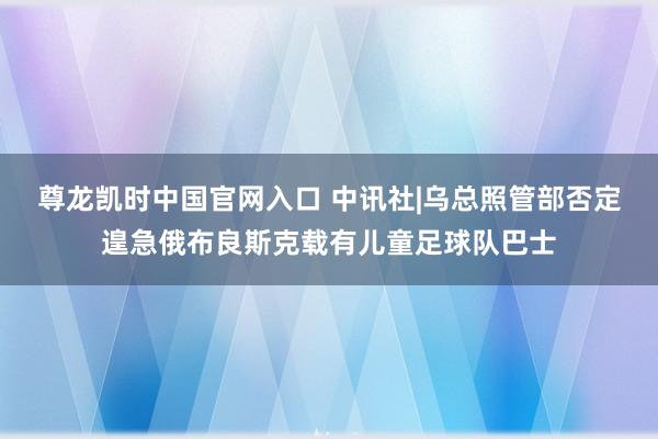 尊龙凯时中国官网入口 中讯社|乌总照管部否定遑急俄布良斯克载有儿童足球队巴士