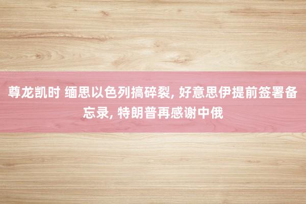 尊龙凯时 缅思以色列搞碎裂， 好意思伊提前签署备忘录， 特朗普再感谢中俄