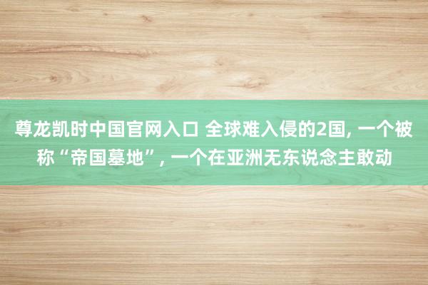尊龙凯时中国官网入口 全球难入侵的2国， 一个被称“帝国墓地”， 一个在亚洲无东说念主敢动