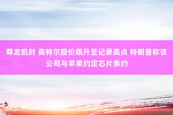 尊龙凯时 英特尔股价飙升至记录高点 特朗普称该公司与苹果约定芯片条约
