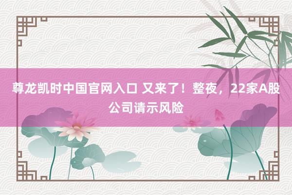 尊龙凯时中国官网入口 又来了！整夜，22家A股公司请示风险
