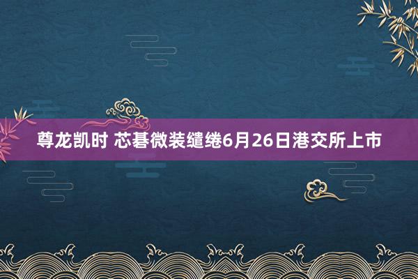 尊龙凯时 芯碁微装缱绻6月26日港交所上市