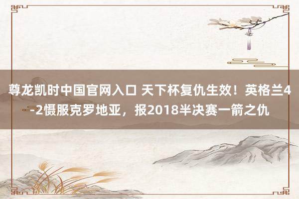 尊龙凯时中国官网入口 天下杯复仇生效!英格兰4-2慑服克罗地亚,报2018半决赛一箭之仇