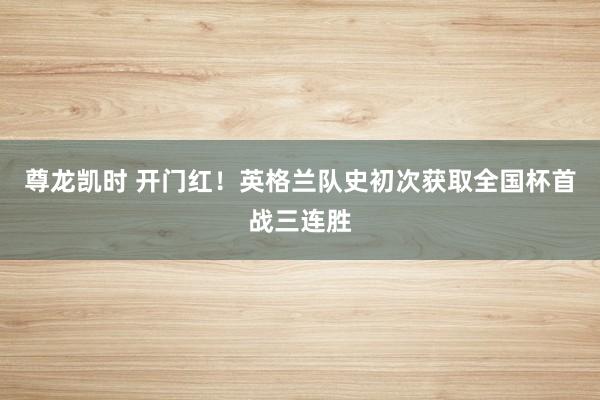 尊龙凯时 开门红!英格兰队史初次获取全国杯首战三连胜