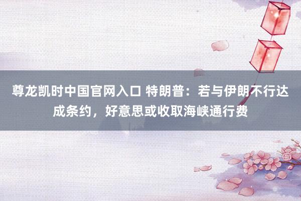 尊龙凯时中国官网入口 特朗普:若与伊朗不行达成条约,好意思或收取海峡通行费